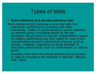 Types of tests
‡ Norm-reference and domain-reference test:
Norm-reference test produces a score that tells how
individual¶s performance compares with other
individuals. Tables of norms based on scores obtained
by relevant group of subjects tested by the test
developer are provided by manual. Interpretations based
on relative performance are very useful for most of the
characteristics studied in behavioral sciences such as
anxiety, creativity, dogmatism or racial attitudes. It
describes performance, such as achievement, in relative
terms.
Example: How does the overall achievement of student
in class A compare to the students in class B? (Borg &
Gall, 1983)
 