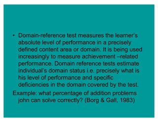 ‡ Domain-reference test measures the learner¶s
absolute level of performance in a precisely
defined content area or domain. It is being used
increasingly to measure achievement ±related
performance. Domain reference tests estimate
individual¶s domain status i.e. precisely what is
his level of performance and specific
deficiencies in the domain covered by the test.
Example: what percentage of addition problems
john can solve correctly? (Borg & Gall, 1983)
 