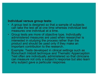 Individual versus group tests:
‡ A group test is designed so that a sample of subjects
can take the test all at one time whereas individual test
measures one individual at a time.
‡ Group tests are more of objective type. Individually
administered measures are used when researcher is
interested in studying the process rather than the
product and should be used only if they make an
important contribution to the research.
‡ Example: Tests developed in clinical settings such as
Rorschach Inkbolt technique and Thematic Apperception
Test often are individually administered so that clinicians
can measure not only a subject¶s response but also learn
why subject gave a particular response.
 