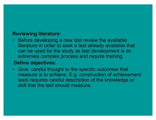 Reviewing literature:
‡ Before developing a new test review the available
literature in order to seek a test already available that
can be used for the study as test development is an
extremely complex process and require training.
Define objectives:
‡ Give careful thought to the specific outcomes that
measure is to achieve. E.g. construction of achievement
tests requires careful description of the knowledge or
skill that the test should measure.
 