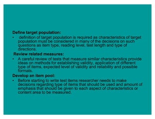 Define target population:
‡ definition of target population is required as characteristics of target
population must be considered in many of the decisions on such
questions as item type, reading level, test length and type of
directions.
Review related measures:
‡ A careful review of tests that measure similar characteristics provide
ideas on methods for establishing validity, application of different
type of items, expected level of validity and reliability and possible
formats.
Develop an item pool:
‡ Before starting to write test items researcher needs to make
decisions regarding type of items that should be used and amount of
emphasis that should be given to each aspect of characteristics or
content area to be measured.
 