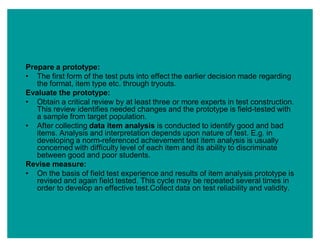 Prepare a prototype:
‡ The first form of the test puts into effect the earlier decision made regarding
the format, item type etc. through tryouts.
Evaluate the prototype:
‡ Obtain a critical review by at least three or more experts in test construction.
This review identifies needed changes and the prototype is field-tested with
a sample from target population.
‡ After collecting data item analysis is conducted to identify good and bad
items. Analysis and interpretation depends upon nature of test. E.g. in
developing a norm-referenced achievement test item analysis is usually
concerned with difficulty level of each item and its ability to discriminate
between good and poor students.
Revise measure:
‡ On the basis of field test experience and results of item analysis prototype is
revised and again field tested. This cycle may be repeated several times in
order to develop an effective test.Collect data on test reliability and validity.
 