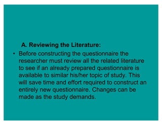 A. Reviewing the Literature:
‡ Before constructing the questionnaire the
researcher must review all the related literature
to see if an already prepared questionnaire is
available to similar his/her topic of study. This
will save time and effort required to construct an
entirely new questionnaire. Changes can be
made as the study demands.
 