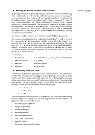 1.4.2 Defining the Decision Variables and Constraints

Quantitative Techniques –
Introduction

In a given problem situation, defining the key decision variables are important. Identifying
these variables helps us to develop the model. For example, consider a manufacturer
who is manufacturing three products A, B and C using two machines, I and II. Each unit
of product A takes 2 minutes on machine I and 5 minutes on machine II. Product B
takes 1 minute on machine I and 3 minutes on machine II. Similarly, product C takes 4
minutes and 6 minutes on machine I and machine II, respectively. The total available
time on machine I and machine II are 100 hours and 120 hours, respectively. Each unit
of A yields a profit of Rs. 3.00, B yields Rs. 4.00 and C yields Rs. 5.00. What should be
level of production of products A, B and C that should be manufactured by the company
so as to maximize the profit?
The decision variables, objective and constraints are identified from the problem.
The company is manufacturing three products A, B and C. Let A be x1, B be x2 and C
be x3. x1, x2 and x3 are the three decision variables in the problem. The objective is to
maximize the profits. Therefore, the problem is to maximize the profit, i.e., to know how
many units of x1, x2 and x3 are to be manufactured. There are two machines available,
machine I and machine II with total machine hours available as 100 hours and 120 hours.
The machine hours are the resource constraints, i.e., the machines cannot be used more
than the given number of hours.
To summarize,
l

Key decision

l

Decision variables :

x1, x2 and x3

l

Objective

:

To maximize profit

l

Constraint

:

Machine hours

:

How many units of x1, x2 and x3 are to be manufactured

1.4.3 Developing a Suitable Model
A model is a mathematical representation of a problem situation. The mathematical
model is in the form of expressions and equations that replicate the problem. For example,
the total profit from a given number of products sold can be determined by subtracting
selling price and cost price and multiplying the number of units sold. Assuming selling
price, sp as Rs. 40 and cost price, cp as Rs. 20, the following mathematical model
expresses the total profit, tp earned by selling number of unit x.
TP

= (SP – CP) x
= (40 – 20) x

TP

= 20 x

Now, this mathematical model enables us to identify the real situation by understanding
the model. The models can be used to maximize the profits or to minimize the costs. The
applications of models are wide, such as:
l

Linear Programming Model

l

Integer Programming

l

Sensitivity Analysis

l

Goal Programming

l

Dynamic Programming

l

Non Linear Programming

l

Queuing Theory

l

Inventory Management Techniques

11

 