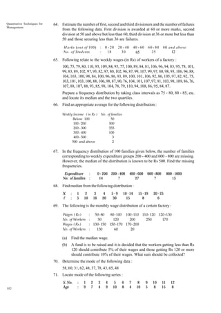 Quantitative Techniques for
Management

64. Estimate the number of first, second and third divisioners and the number of failures
from the following data. First division is awarded at 60 or more marks, second
division at 50 and above but less than 60, third division at 36 or more but less than
50 and those securing less than 36 are failures.
M arks ( out of 100 )
N o . of Students

:
:

0 - 20
18

20 - 40
30

40 - 60
66
65

60 - 80
25

80 and above
11
12

65. Following relate to the weekly wages (in Rs) of workers of a factory :
100, 75, 79, 80, 110, 93, 109, 84, 95, 77, 100, 89, 84, 81, 106, 96, 94, 83, 95, 78, 101,
99, 83, 89, 102, 97, 93, 82, 97, 80, 102, 96, 87, 99, 107, 99, 97, 80, 98, 93, 106, 94, 88,
104, 103, 100, 98, 84, 100, 96, 86, 93, 89, 100, 101, 106, 92, 86, 105, 97, 82, 92, 75,
103, 101, 103, 100, 88, 106, 98, 87, 90, 76, 104, 101, 107, 97, 91, 103, 98, 109, 86, 76,
107, 88, 107, 88, 93, 85, 98, 104, 78, 79, 110, 94, 108, 86, 95, 84, 87.
Prepare a frequency distribution by taking class intervals as 75 - 80, 80 - 85, etc.
and locate its median and the two quartiles.
66. Find an appropriate average for the following distribution :
Weekly Income ( in Rs )
Below 100
100 - 200
200 - 300
300 - 400
400 - 500
500 and above

No . of families
50
500
555
100
3
2

67. In the frequency distribution of 100 families given below, the number of families
corresponding to weekly expenditure groups 200 - 400 and 600 - 800 are missing.
However, the median of the distribution is known to be Rs 500. Find the missing
frequencies.
Expenditure
No. of families

:
:

0 - 200 200 - 400
14
?

400 - 600
27

600 - 800
?

800 - 1000
15

68. Find median from the following distribution :
X
f

:
:

1
5

2
10

3
16

4
20

5-9
30

10 - 14
15

15 - 19
8

20 - 25
6

69. The following is the monthly wage distribution of a certain factory :
Wages ( Rs )
No. of Workers
Wages ( Rs )
No. of Workers

: 50 - 80
80 -100 100-110 110-120 120-130
:
50
120
200
250
170
: 130-150 150-170 170- 200
:
130
60
20

(a)

Find the median wage.

(b)

A fund is to be raised and it is decided that the workers getting less than Rs
120 should contribute 5% of their wages and those getting Rs 120 or more
should contribute 10% of their wages. What sum should be collected?

70. Determine the mode of the following data :
58, 60, 31, 62, 48, 37, 78, 43, 65, 48
71. Locate mode of the following series :

102

S. No.
Age

:
:

1
9

2
7

3
4

4
9

5
10

6
8

7
4

8
10

9
5

10
8

11
15

12
8

 