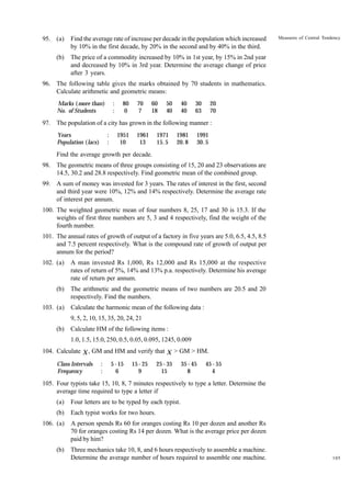 95. (a)

Find the average rate of increase per decade in the population which increased
by 10% in the first decade, by 20% in the second and by 40% in the third.

(b)

Measures of Central Tendency

The price of a commodity increased by 10% in 1st year, by 15% in 2nd year
and decreased by 10% in 3rd year. Determine the average change of price
after 3 years.

96. The following table gives the marks obtained by 70 students in mathematics.
Calculate arithmetic and geometric means:
Marks ( more than)
No. of Students

:
:

80
0

70
7

60
18

50
40

40
40

30
63

20
70

97. The population of a city has grown in the following manner :
:
:

Years
Population (lacs)

1951
10

1961
13

1971
15. 5

1981
20. 8

1991
30. 5

Find the average growth per decade.
98. The geometric means of three groups consisting of 15, 20 and 23 observations are
14.5, 30.2 and 28.8 respectively. Find geometric mean of the combined group.
99. A sum of money was invested for 3 years. The rates of interest in the first, second
and third year were 10%, 12% and 14% respectively. Determine the average rate
of interest per annum.
100. The weighted geometric mean of four numbers 8, 25, 17 and 30 is 15.3. If the
weights of first three numbers are 5, 3 and 4 respectively, find the weight of the
fourth number.
101. The annual rates of growth of output of a factory in five years are 5.0, 6.5, 4.5, 8.5
and 7.5 percent respectively. What is the compound rate of growth of output per
annum for the period?
102. (a)

A man invested Rs 1,000, Rs 12,000 and Rs 15,000 at the respective
rates of return of 5%, 14% and 13% p.a. respectively. Determine his average
rate of return per annum.

(b)

The arithmetic and the geometric means of two numbers are 20.5 and 20
respectively. Find the numbers.

103. (a)

Calculate the harmonic mean of the following data :
9, 5, 2, 10, 15, 35, 20, 24, 21

(b)

Calculate HM of the following items :
1.0, 1.5, 15.0, 250, 0.5, 0.05, 0.095, 1245, 0.009

104. Calculate X , GM and HM and verify that X > GM > HM.
Class Intervals
Frequency

:
:

5 - 15
6

15 - 25
9

25 - 35
15

35 - 45
8

45 - 55
4

105. Four typists take 15, 10, 8, 7 minutes respectively to type a letter. Determine the
average time required to type a letter if
(a)

Four letters are to be typed by each typist.

(b)

Each typist works for two hours.

106. (a)

A person spends Rs 60 for oranges costing Rs 10 per dozen and another Rs
70 for oranges costing Rs 14 per dozen. What is the average price per dozen
paid by him?

(b)

Three mechanics take 10, 8, and 6 hours respectively to assemble a machine.
Determine the average number of hours required to assemble one machine.

105

 