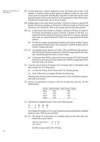 Quantitative Techniques for
Management

107. At harvesting time, a farmer employed 10 men, 20 women and 16 boys to lift
potatoes. A woman's work was three quarters as effective as that of a man, while
a boy's work was only half. Find the daily wage bill if a man's rate was Rs 24 per
day and the rates for the women and boys were in proportion to their effectiveness.
Calculate the average daily rate for the 46 workers.
108. Saddam takes a trip which entails travelling 1,350 kms by train at a speed of 60
kms/hr, 630 kms by aeroplane at 350 kms/hr, 4,500 kms by ship at 25 kms/hr and
20 kms by car at 30 kms/hr. What is the average speed for the entire journey?
109. (a)

A man travels from Lucknow to Kanpur, a distance of 80 kms, at a speed of
45 kms/hr. From Kanpur he goes to Etawah, a distance of 165 kms, at a
speed of 65 kms/hr and from Etawah he comes back to Lucknow, along the
same route, at a speed of 60 kms/hr. What is his average speed for the entire
journey?

(b)

If refills for 5 rupees are purchased at 40 paise each and for another 5 rupees
are purchased at 60 paise each, the average price would be 48 paise and not
50 paise. Explain and verify.

110. (a)

An aeroplane travels distances of 2,500, 1,200, and 500 kms at the speeds of
500, 400 and 250 kms/hour respectively. Find the average speed for the entire
trip, commenting upon the choice of your average.

(b)

A train goes from Delhi to Agra in four hours at speeds of 25, 60, 80 and 40
kms/hour in each successive hour respectively. Find the average speed of the
train and verify your answer.

111. A can do a unit of work in 10 minutes, B in 18 minutes and C in 20 minutes. Find
their average rate of working when :
(i)

A works for 8 hours, B for 9 hours and C for 10 hours per day.

(ii)

Each of them have to complete 40 units of work per day.

Also determine the total units of work done per day in each of the above situations
and verify your answer.
112. Choose an appropriate average to find the average price per kg., for the
following data:
Articles Qty Purchased Rate ( in gms ./ rupee )
5 kg .
250
Wheat
3 kg .
150
Rice
1 kg .
100
Sugar
2 kg .
90
Pulses

113. Calculate the weighted harmonic mean of the following data :
X
w

:
:

3
6

10
3

25
4

40
1

Now change the weights as 12, 6, 8 and 2 respectively and recalculate the weighted
harmonic mean. What do you conclude?
114. (a)

The speeds of various buses of a company plying on the same route was
found to be as given below :
Speed ( in miles / hour ) : 12 15 18
No . of Buses
: 3 5 2

Find the average speed of the 10 buses.
106

 