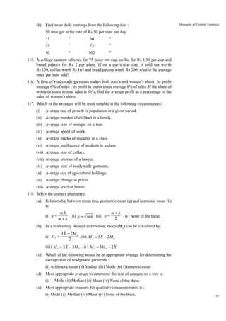 (b)

Find mean daily earnings from the following data :

Measures of Central Tendency

50 men get at the rate of Rs 50 per man per day
35

"

60

"

25

"

75

"

10

"

100

"

115. A college canteen sells tea for 75 paise per cup, coffee for Rs 1.50 per cup and
bread pakora for Rs 2 per plate. If on a particular day, it sold tea worth
Rs 150, coffee worth Rs 165 and bread pakora worth Rs 200, what is the average
price per item sold?
116. A firm of readymade garments makes both men's and women's shirts. Its profit
average 6% of sales ; its profit in men's shirts average 8% of sales. If the share of
women's shirts in total sales is 60%, find the average profit as a percentage of the
sales of women's shirts.
117. Which of the averages will be most suitable in the following circumstances?
(i)

Average rate of growth of population in a given period.

(ii) Average number of children in a family.
(iii) Average size of oranges on a tree.
(iv) Average speed of work.
(v)

Average marks of students in a class.

(vi) Average intelligence of students in a class.
(vii) Average size of collars.
(viii) Average income of a lawyer.
(ix) Average size of readymade garments.
(x)

Average size of agricultural holdings.

(xi) Average change in prices.
(xii) Average level of health.
118. Select the correct alternative.
(a)

Relationship between mean (m), geometric mean (g) and harmonic mean (h)
is:
(i) g =

(b)

m+h
m.h
(ii) g = m.h (iii) g =
(iv) None of the these.
2
m+h

In a moderately skewed distribution, mode (Mo) can be calculated by:
(i) M o =

3 X - 2M d
, (ii) M o = 3 X - 2 M d
2

(iii) M o = 3 X - 3M d , (iv) M o = 3M d - 2 X
(c)

Which of the following would be an appropriate average for determining the
average size of readymade garments :
(i) Arithmetic mean (ii) Median (iii) Mode (iv) Geometric mean

(d)

Most appropriate average to determine the size of oranges on a tree is:
(i)

(e)

Mode (ii) Median (iii) Mean (iv) None of the these.

Most appropriate measure for qualitative measurements is :
(i) Mode (ii) Median (iii) Mean (iv) None of the these.

107

 