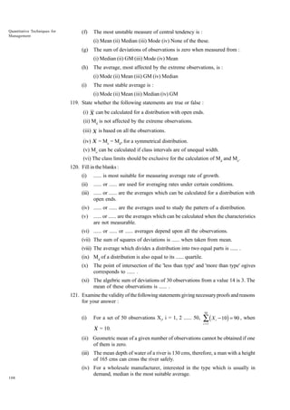 Quantitative Techniques for
Management

(f)

The most unstable measure of central tendency is :
(i) Mean (ii) Median (iii) Mode (iv) None of the these.

(g)

The sum of deviations of observations is zero when measured from :
(i) Median (ii) GM (iii) Mode (iv) Mean

(h)

The average, most affected by the extreme observations, is :
(i) Mode (ii) Mean (iii) GM (iv) Median

(i)

The most stable average is :
(i) Mode (ii) Mean (iii) Median (iv) GM

119. State whether the following statements are true or false :
(i) X can be calculated for a distribution with open ends.
(ii) Md is not affected by the extreme observations.
(iii) X is based on all the observations.
(iv) X = Mo = Md, for a symmetrical distribution.
(v) Mo can be calculated if class intervals are of unequal width.
(vi) The class limits should be exclusive for the calculation of Md and Mo.
120. Fill in the blanks :
(i)

...... is most suitable for measuring average rate of growth.

(ii)

...... or ...... are used for averaging rates under certain conditions.

(iii) ...... or ...... are the averages which can be calculated for a distribution with
open ends.
(iv) ...... or ...... are the averages used to study the pattern of a distribution.
(v)

...... or ...... are the averages which can be calculated when the characteristics
are not measurable.

(vi) ...... or ...... or ...... averages depend upon all the observations.
(vii) The sum of squares of deviations is ...... when taken from mean.
(viii) The average which divides a distribution into two equal parts is ...... .
(ix) Md of a distribution is also equal to its ...... quartile.
(x)

The point of intersection of the 'less than type' and 'more than type' ogives
corresponds to ...... .

(xi) The algebric sum of deviations of 30 observations from a value 14 is 3. The
mean of these observations is ...... .
121. Examine the validity of the following statements giving necessary proofs and reasons
for your answer :
50

(i)

For a set of 50 observations Xi, i = 1, 2 ...... 50,

Â(X

i

- 10) = 90 , when

i =1

X = 10.

(ii) Geometric mean of a given number of observations cannot be obtained if one
of them is zero.
(iii) The mean depth of water of a river is 130 cms, therefore, a man with a height
of 165 cms can cross the river safely.

108

(iv) For a wholesale manufacturer, interested in the type which is usually in
demand, median is the most suitable average.

 
