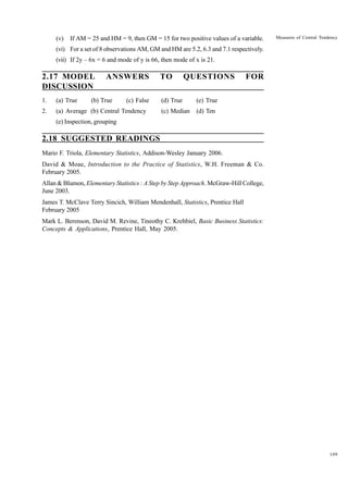 (v)

If AM = 25 and HM = 9, then GM = 15 for two positive values of a variable.

Measures of Central Tendency

(vi) For a set of 8 observations AM, GM and HM are 5.2, 6.3 and 7.1 respectively.
(vii) If 2y – 6x = 6 and mode of y is 66, then mode of x is 21.

2.17 MODEL
DISCUSSION

ANSWERS

1.

(a) True

(b) True

(c) False

2.

(a) Average (b) Central Tendency

TO

QUESTIONS

(d) True

(e) True

(c) Median

FOR

(d) Ten

(e) Inspection, grouping

2.18 SUGGESTED READINGS
Mario F. Triola, Elementary Statistics, Addison-Wesley January 2006.
David & Moae, Introduction to the Practice of Statistics, W.H. Freeman & Co.
February 2005.
Allan & Blumon, Elementary Statistics : A Step by Step Approach. McGraw-Hill College,
June 2003.
James T. McClave Terry Sincich, William Mendenhall, Statistics, Prentice Hall
February 2005
Mark L. Berenson, David M. Revine, Tineothy C. Krehbiel, Basic Business Statistics:
Concepts & Applications, Prentice Hall, May 2005.

109

 