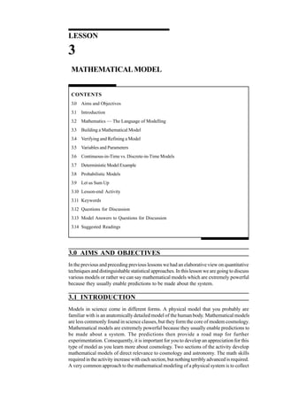 Quantitative Technique
for Management

LESSON

3
MATHEMATICAL MODEL

CONTENTS
3.0 Aims and Objectives
3.1 Introduction
3.2 Mathematics — The Language of Modelling
3.3 Building a Mathematical Model
3.4 Verifying and Refining a Model
3.5 Variables and Parameters
3.6 Continuous-in-Time vs. Discrete-in-Time Models
3.7 Deterministic Model Example
3.8 Probabilistic Models
3.9 Let us Sum Up
3.10 Lesson-end Activity
3.11 Keywords
3.12 Questions for Discussion
3.13 Model Answers to Questions for Discussion
3.14 Suggested Readings

3.0 AIMS AND OBJECTIVES
In the previous and preceding previous lessons we had an elaborative view on quantitative
techniques and distinguishable statistical approaches. In this lesson we are going to discuss
various models or rather we can say mathematical models which are extremely powerful
because they usually enable predictions to be made about the system.

3.1 INTRODUCTION

110

Models in science come in different forms. A physical model that you probably are
familiar with is an anatomically detailed model of the human body. Mathematical models
are less commonly found in science classes, but they form the core of modem cosmology.
Mathematical models are extremely powerful because they usually enable predictions to
be made about a system. The predictions then provide a road map for further
experimentation. Consequently, it is important for you to develop an appreciation for this
type of model as you learn more about cosmology. Two sections of the activity develop
mathematical models of direct relevance to cosmology and astronomy. The math skills
required in the activity increase with each section, but nothing terribly advanced is required.
A very common approach to the mathematical modeling of a physical system is to collect

 