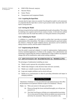 Quantitative Techniques
for Management

l

PERT/CPM (Network Analysis)

l

Decision Theory

l

Games Theory

l

Transportation and Assignment Models.

1.4.4 Acquiring the Input Data
Accurate data for input values are essential. Even though the model is well constructed,
it is important that the input data is correct to get accurate results. Inaccurate data will
lead to wrong decisions.

1.4.5 Solving the Model
Solving is trying for the best result by manipulating the model to the problem. This is done
by checking every equation and its diverse courses of action. A trial and error method
can be used to solve the model that enables us to find good solutions to the problem.

1.4.6 Validating the Model
A validation is a complete test of the model to confirm that it provides an accurate
representation of the real problem. This helps us in determining how good and realistic
the solution is. During the model validation process, inaccuracies can be rectified by
taking corrective actions, until the model is found to be fit.

1.4.7 Implementing the Results
Once the model is tested and validated, it is ready for implementation. Implementation
involves translation/application of solution in the company. Close administration and
monitoring is required after the solution is implemented, in order to address any proposed
changes that call for modification, under actual working conditions.

1.5 ADVANTAGES OF MATHEMATICAL MODELLING
The advantages of mathematical modelling are many:
(a)

Models exactly represent the real problem situations.

(b)

Models help managers to take decisions faster and more accurately.

(c)

Models save valuable resources like money and time.

(d)

Large and complex problems can be solved with ease.

(e)

Models act as communicators to others by providing information and impact in
changing conditions.
Check Your Progress 1.3

“Quantitative Technique is a very powerful tools and analytical process that offers
the presentation of an optimum solutions in spite of its limitations”. Discuss.
Notes: (a)

Write your answer in the space given below.

(b)
(c)

12

Please go through the lesson sub-head thoroughly you will get your
answers in it.
This Chek Your Progress will help you to understand the lesson better.
Try to write answers for them, but do not submit your answers to the
university for assessment. These are for your practice only.
Contd....

 