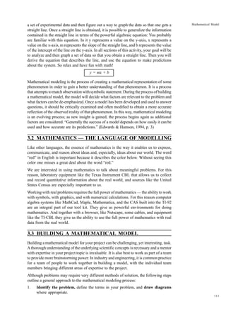 a set of experimental data and then figure out a way to graph the data so that one gets a
straight line. Once a straight line is obtained, it is possible to generalize the information
contained in the straight line in terms of the powerful algebraic equation: You probably
are familiar with this equation. In it y represents a value on the y-axis, x represents a
value on the x-axis, m represents the slope of the straight line, and b represents the value
of the intercept of the line on the y-axis. In all sections of this activity, your goal will be
to analyze and then graph a set of data so that you obtain a straight line. Then you will
derive the equation that describes the line, and use the equation to make predictions
about the system. So relax and have fun with math!

Mathematical Model

y = mx + b
Mathematical modeling is the process of creating a mathematical representation of some
phenomenon in order to gain a better understanding of that phenomenon. It is a process
that attempts to match observation with symbolic statement. During the process of building
a mathematical model, the model will decide what factors are relevant to the problem and
what factors can be de-emphasized. Once a model has been developed and used to answer
questions, it should be critically examined and often modified to obtain a more accurate
reflection of the observed reality of that phenomenon. In this way, mathematical modeling
is an evolving process; as new insight is gained, the process begins again as additional
factors are considered. “Generally the success of a model depends on how easily it can be
used and how accurate are its predictions.” (Edwards & Hamson, 1994, p. 3)

3.2 MATHEMATICS — THE LANGUAGE OF MODELLING
Like other languages, the essence of mathematics is the way it enables us to express,
communicate, and reason about ideas and, especially, ideas about our world. The word
“red” in English is important because it describes the color below. Without seeing this
color one misses a great deal about the word “red.”
We are interested in using mathematics to talk about meaningful problems. For this
reason, laboratory equipment like the Texas Instrument CBL that allows us to collect
and record quantitative information about the real world, and sources like the United
States Census are especially important to us.
Working with real problems requires the full power of mathematics — the ability to work
with symbols, with graphics, and with numerical calculations. For this reason computer
algebra systems like MathCad, Maple, Mathematica, and the CAS built into the TI-92
are an integral part of our tool kit. They give us powerful environments for doing
mathematics. And together with a browser, like Netscape, some cables, and equipment
like the TI-CBL they give us the ability to use the full power of mathematics with real
data from the real world.

3.3 BUILDING A MATHEMATICAL MODEL
Building a mathematical model for your project can be challenging, yet interesting, task.
A thorough understanding of the underlying scientific concepts is necessary and a mentor
with expertise in your project topic is invaluable. It is also best to work as part of a team
to provide more brainstorming power. In industry and engineering, it is common practice
for a team of people to work together in building a model, with the individual team
members bringing different areas of expertise to the project.
Although problems may require very different methods of solution, the following steps
outline a general approach to the mathematical modeling process:
1.

Identify the problem, define the terms in your problem, and draw diagrams
where appropriate.
111

 