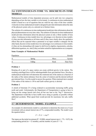 3.6 CONTINUOUS-IN-TIME VS. DISCRETE-IN-TIME
MODELS

Mathematical Model

Mathematical models of time dependent processes can be split into two categories
depending on how the time variable is to be treated. A continuous-in-time mathematical
model is based on a set of equations that are valid for any value of the time variable.
A discrete-in-time mathematical model is designed to provide information about the state
of the physical system only at a selected set of distinct times.
The solution of a continuous-in-time mathematical model provides information about the
physical phenomenon at every time value. The solution of a discrete-in-time mathematical
model provides information about the physical system at only a fInite number of time
values. Continuous-in-time models have two advantages over discrete-in-time models:
(1) they provide information at all times and (2) they more clearly show the qualitative
effects that can be expected when a parameter or an input variable is changed. On the
other hand, discrete in time models have two advantages over continuous in time models:
(1) they are less demanding with respect to skill level in algebra, trigonometry, calculus,
differential equations, etc. and (2) they are better suited for implementation on a computer.
Some Examples of Mathematical Models
Population

Growth

A

Spring

Mass

System

A

Falling

Rock

Heat Flow

Problem 1
Rotating all or part of a space station can create artificial gravity in the station. The
resulting centrifugal force will be indistinguishable from gravitational force. Develop a
mathematical model that will determine the rotational rate of the station as a function of
the radius of the station (distance from the center of rotation) and the desired artificial
gravitational force. Use this model to answer the question: What rotational rate is needed
if the radius of the station is 150 m and Earth surface gravity is desired.
Problem 2
A stretch of Interstate 25 is being widened to accommodate increasing traffIc going
north and south. Unfortunately, the Department of Transportation is going to have to
bring out the orange barrels and close all but one lane at the “big I” intersection.
The department would like to have traffIc move along as quickly as possible without
additional accidents. What speed limit would provide for maximum, but safe, traffic
flow?

3.7 DETERMINISTIC MODEL EXAMPLE
An example of a deterministic model is a calculation to determine the return on a 5-year
investment with an annual interest rate of 7%, compounded monthly. The model is just
the equation below:
F = P (1 + r/m)YM
The inputs are the initial investment (P = $1000), annual interest rate (r = 7% = 0.07), the
compounding period (m = 12 months), and the number of years (Y = 5).
113

 
