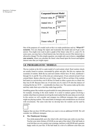 Quantitative Technique
for Management

One of the purposes of a model such as this is to make predictions and try “What If?”
scenarios. You can change the inputs and recalculate the model and you’ll get a new
answer. You might even want to plot a graph of the future value (F) vs. years (Y). In
some cases, you may have a fixed interest rate, but what do you do if the interest rate is
allowed to change? For this simple equation, you might only care to know a worst/best
case scenario, where you calculate the future value based upon the lowest and highest
interest rates that you might expect.

3.8 PROBABILISTIC MODELS
The toy roulette at the left is a pale model of a real roulette wheel. Real roulette wheels
are usually found in casinos, surrounded by glitter and glitz. But this toy captures the
essentials of roulette. Both the toy and real roulette wheels have 38 slots, numbered 1
through 36, 0, and 00. Two of the slots are colored green; 18 are colored red and 18 are
colored black. Betters often bet on red. If they wager $1.00 on red then if the roulette
ball lands in a red slot they win $1.00 but if it lands in either a green slot or a black slot
they lose $1.00. Because there are 18 red slots out of a total of 38 slots the chances of
winning this bet are 18/38 — considerably less than even. The casinos make up the rules
and they make them up so that they make huge profits.
Gambling games like roulette are good models for many phenomena involving chance —
for example, investing in the stock market. It is easier to analyze games involving a
roulette wheel than investments involving the stock market but the same ideas are involved.
In this section we will consider and compare two different strategies that a gamber
might use playing roulette. The same kinds of strategies and considerations are involved
with investments. The same tools that we develop here for roulette can be used by
investors.

Suppose that you have $10.00 and that you want to win an additional $10.00. We will
consider two different strategies.
l

114

The Flamboyant Strategy:
You stride purposefully up to the wheel with a devil-may-care smile on your face.
You bet your entire fortune of $10.00 on one spin of the wheel. If the ball lands in
a red slot then you win, pocket your winnings, and leave with $20.00 and a genuine
happy smile on your face. If the ball lands in a slot of a different color then you

 