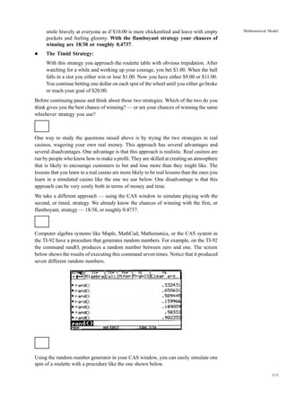 smile bravely at everyone as if $10.00 is mere chickenfeed and leave with empty
pockets and feeling gloomy. With the flamboyant strategy your chances of
winning are 18/38 or roughly 0.4737.
l

Mathematical Model

The Timid Strategy:
With this strategy you approach the roulette table with obvious trepidation. After
watching for a while and working up your courage, you bet $1.00. When the ball
falls in a slot you either win or lose $1.00. Now you have either $9.00 or $11.00.
You continue betting one dollar on each spin of the wheel until you either go broke
or reach your goal of $20.00.

Before continuing pause and think about these two strategies. Which of the two do you
think gives you the best chance of winning? — or are your chances of winning the same
whichever strategy you use?

One way to study the questions raised above is by trying the two strategies in real
casinos, wagering your own real money. This approach has several advantages and
several disadvantages. One advantage is that this approach is realistic. Real casinos are
run by people who know how to make a profit. They are skilled at creating an atmosphere
that is likely to encourage customers to bet and lose more than they might like. The
lessons that you learn in a real casino are more likely to be real lessons than the ones you
learn in a simulated casino like the one we use below. One disadvantage is that this
approach can be very costly both in terms of money and time.
We take a different approach — using the CAS window to simulate playing with the
second, or timid, strategy. We already know the chances of winning with the first, or
flamboyant, strategy — 18/38, or roughly 0.4737.

Computer algebra systems like Maple, MathCad, Mathematica, or the CAS system in
the TI-92 have a procedure that generates random numbers. For example, on the TI-92
the command randO, produces a random number between zero and one. The screen
below shows the results of executing this command seven times. Notice that it produced
seven different random numbers.

Using the random number generator in your CAS window, you can easily simulate one
spin of a roulette with a procedure like the one shown below.
115

 