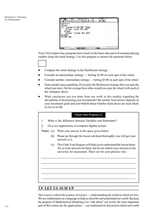 Quantitative Technique
for Management

Your CAS window has a program that is built on this basic idea and will simulate playing
roulette using the timid strategy. Use this program to answer the questions below.

l

Compare the timid strategy to the flamboyant strategy.

l

Consider an intermediate strategy — betting $2.00 on each spin of the wheel.

l

Consider another, intermediate strategy — betting $5.00 on each spin of the wheel.

l

Some people enjoy gambling. If you play the flamboyant strategy then you spin the
wheel just once. On the average how often would you spin the wheel with each of
the strategies above.

l

What conclusion can you draw from our work in this module regarding the
advisability of diversifying your investments? Be careful. Your answer depends on
your investment goals and your beliefs about whether stock prices are more likely
to rise or to fall.
Check Your Progress 3.2

1

What is the difference between Variables and Parameters?

2.

Give two applications of computer algebra system.

Notes: (a)

Write your answer in the space given below.

(b)

Please go through the lesson sub-head thoroughly you will get your
answers in it.

(c)

This Chek Your Progress will help you to understand the lesson better.
Try to write answers for them, but do not submit your answers to the
university for assessment. These are for your practice only.

_____________________________________________________________________
__________________________________________________________
__________________________________________________________
_____________________________________________________________________
__________________________________________________________________
__________________________________________________________________

3.9 LET US SUM UP

116

This course is about the essence of science — understanding the world in which we live.
We use mathematics as a language to help us describe and understand our world. Because
the purpose of Mathematical Modeling is to “talk about” our world, the most important
part of this course are the applications — our mathematical discussions about real world

 
