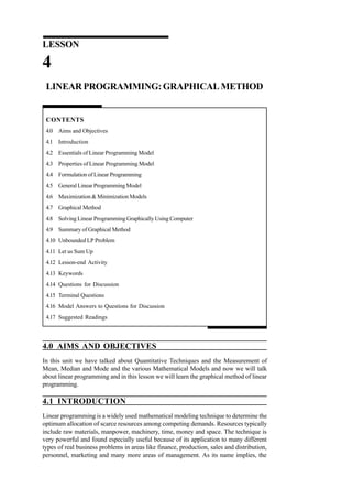 LESSON

4
LINEAR PROGRAMMING: GRAPHICAL METHOD

CONTENTS
4.0 Aims and Objectives
4.1 Introduction
4.2 Essentials of Linear Programming Model
4.3 Properties of Linear Programming Model
4.4 Formulation of Linear Programming
4.5 General Linear Programming Model
4.6 Maximization & Minimization Models
4.7 Graphical Method
4.8 Solving Linear Programming Graphically Using Computer
4.9 Summary of Graphical Method
4.10 Unbounded LP Problem
4.11 Let us Sum Up
4.12 Lesson-end Activity
4.13 Keywords
4.14 Questions for Discussion
4.15 Terminal Questions
4.16 Model Answers to Questions for Discussion
4.17 Suggested Readings

4.0 AIMS AND OBJECTIVES
In this unit we have talked about Quantitative Techniques and the Measurement of
Mean, Median and Mode and the various Mathematical Models and now we will talk
about linear programming and in this lesson we will learn the graphical method of linear
programming.

4.1 INTRODUCTION
Linear programming is a widely used mathematical modeling technique to determine the
optimum allocation of scarce resources among competing demands. Resources typically
include raw materials, manpower, machinery, time, money and space. The technique is
very powerful and found especially useful because of its application to many different
types of real business problems in areas like finance, production, sales and distribution,
personnel, marketing and many more areas of management. As its name implies, the

 