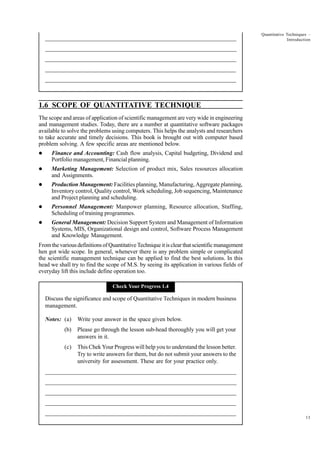_____________________________________________________________________

Quantitative Techniques –
Introduction

__________________________________________________________
__________________________________________________________
_____________________________________________________________________
__________________________________________________________________
__________________________________________________________________

1.6 SCOPE OF QUANTITATIVE TECHNIQUE
The scope and areas of application of scientific management are very wide in engineering
and management studies. Today, there are a number at quantitative software packages
available to solve the problems using computers. This helps the analysts and researchers
to take accurate and timely decisions. This book is brought out with computer based
problem solving. A few specific areas are mentioned below.
l

Finance and Accounting: Cash flow analysis, Capital budgeting, Dividend and
Portfolio management, Financial planning.

l

Marketing Management: Selection of product mix, Sales resources allocation
and Assignments.

l

Production Management: Facilities planning, Manufacturing, Aggregate planning,
Inventory control, Quality control, Work scheduling, Job sequencing, Maintenance
and Project planning and scheduling.

l

Personnel Management: Manpower planning, Resource allocation, Staffing,
Scheduling of training programmes.

l

General Management: Decision Support System and Management of Information
Systems, MIS, Organizational design and control, Software Process Management
and Knowledge Management.

From the various definitions of Quantitative Technique it is clear that scientific management
hen got wide scope. In general, whenever there is any problem simple or complicated
the scientific management technique can be applied to find the best solutions. In this
head we shall try to find the scope of M.S. by seeing its application in various fields of
everyday lift this include define operation too.
Check Your Progress 1.4

Discuss the significance and scope of Quantitative Techniques in modern business
management.
Notes: (a)

Write your answer in the space given below.

(b)

Please go through the lesson sub-head thoroughly you will get your
answers in it.

(c)

This Chek Your Progress will help you to understand the lesson better.
Try to write answers for them, but do not submit your answers to the
university for assessment. These are for your practice only.

_____________________________________________________________________
__________________________________________________________
__________________________________________________________
_____________________________________________________________________
__________________________________________________________________
__________________________________________________________________
13

 