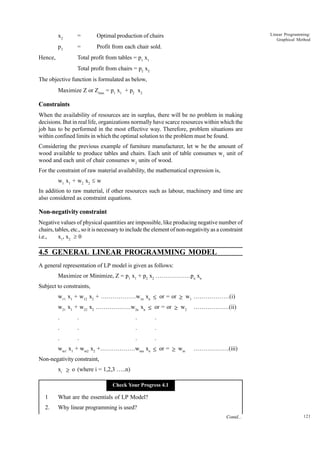 x2

=

p2

=

Linear Programming:
Graphical Method

Optimal production of chairs
Profit from each chair sold.

Total profit from tables = p1 x1

Hence,

Total profit from chairs = p2 x2
The objective function is formulated as below,
Maximize Z or Zmax = p1 x1 + p2 x2

Constraints
When the availability of resources are in surplus, there will be no problem in making
decisions. But in real life, organizations normally have scarce resources within which the
job has to be performed in the most effective way. Therefore, problem situations are
within confined limits in which the optimal solution to the problem must be found.
Considering the previous example of furniture manufacturer, let w be the amount of
wood available to produce tables and chairs. Each unit of table consumes w1 unit of
wood and each unit of chair consumes w2 units of wood.
For the constraint of raw material availability, the mathematical expression is,
w1 x1 + w2 x2 £ w
In addition to raw material, if other resources such as labour, machinery and time are
also considered as constraint equations.

Non-negativity constraint
Negative values of physical quantities are impossible, like producing negative number of
chairs, tables, etc., so it is necessary to include the element of non-negativity as a constraint
i.e.,
x1, x2 ³ 0

4.5 GENERAL LINEAR PROGRAMMING MODEL
A general representation of LP model is given as follows:
Maximize or Minimize, Z = p1 x1 + p2 x2 ………………pn xn
Subject to constraints,
w11 x1 + w12 x2 + ………………w1n xn ≤ or = or ≥ w1 ………………(i)
w21 x1 + w22 x2 ………………w2n xn ≤ or = or ≥ w2
.

.

.

.

.

.

.

.

.

.

.

………………(ii)

.

wm1 x1 + wm2 x2 +………………wmn xn ≤ or = ≥ wm

………………(iii)

Non-negativity constraint,
xi ≥ o (where i = 1,2,3 …..n)
Check Your Progress 4.1

1

What are the essentials of LP Model?

2.

Why linear programming is used?
Contd...

121

 