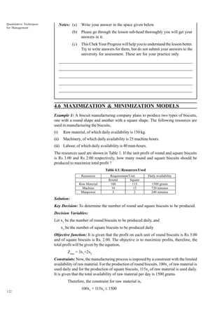 Quantitative Techniques
for Management

Notes: (a)

Write your answer in the space given below.

(b)

Please go through the lesson sub-head thoroughly you will get your
answers in it.

(c)

This Chek Your Progress will help you to understand the lesson better.
Try to write answers for them, but do not submit your answers to the
university for assessment. These are for your practice only.

_____________________________________________________________________
__________________________________________________________
__________________________________________________________
_____________________________________________________________________
__________________________________________________________________
__________________________________________________________________

4.6 MAXIMIZATION & MINIMIZATION MODELS
Example 1: A biscuit manufacturing company plans to produce two types of biscuits,
one with a round shape and another with a square shape. The following resources are
used in manufacturing the biscuits,
(i)

Raw material, of which daily availability is 150 kg.

(ii)

Machinery, of which daily availability is 25 machine hours.

(iii) Labour, of which daily availability is 40 man-hours.
The resources used are shown in Table 1. If the unit profit of round and square biscuits
is Rs 3.00 and Rs 2.00 respectively, how many round and square biscuits should be
produced to maximize total profit ?
Table 4.1: Resources Used
Resources
Raw Material
Machine
Manpower

Requirement/Unit
Round
Square
100
115
10
12
3
2

Daily availability
1500 grams
720 minutes
240 minutes

Solution:
Key Decision: To determine the number of round and square biscuits to be produced.
Decision Variables:
Let x1 be the number of round biscuits to be produced daily, and
x2 be the number of square biscuits to be produced daily
Objective function: It is given that the profit on each unit of round biscuits is Rs 3.00
and of square biscuits is Rs. 2.00. The objective is to maximize profits, therefore, the
total profit will be given by the equation,
Zmax = 3x1+2x2
Constraints: Now, the manufacturing process is imposed by a constraint with the limited
availability of raw material. For the production of round biscuits, 100x 1 of raw material is
used daily and for the production of square biscuits, 115x2 of raw material is used daily.
It is given that the total availability of raw material per day is 1500 grams.
Therefore, the constraint for raw material is,
122

100x1 + 115x2 £ 1500

 