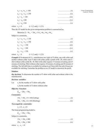 x11+ x12+x13 £ 150

..........................(i)

x21+ x22+ x23 £ 250

..........................(ii)

x11+ x21 = 150

..........................(iii)

x12+ x22=100

..........................(iv)

x13+ x23=150

..........................(v)

where xij ³ 0

Linear Programming:
Graphical Method

(i =1,2, and j = 1,2,3)

Thus the LP model for the given transportation problem is summarized as,
Minimize Z = 9x11 + 10x12+11x13+4x21+6x22+8x23
Subject to constraints,
x11+ x12+ x13 £ 150

..........................(i)

x21+ x22+ x23 £ 250

..........................(ii)

x11 + x21 = 150

..........................(iii)

x12 + x22 = 100

..........................(iv)

x13 + x23 = 150

..........................(v)

where xij > 0

(i =1,2, and j = 1,2,3)

Example 4: Sivakumar & Co., manufactures two types of T-shirts, one with collar and
another without collar. Each T-shirt with collar yields a profit of Rs. 20, while each Tshirt without collar yields Rs. 30. Shirt with collar requires 15 minutes of cutting and 25
minutes of stitching. Shirt without collar requires 10 minutes of cutting and 20 minutes of
stitching. The full shift time is available for cutting in an 8 hour shift, but only 6 hours are
available for stitching. Formulate the problem as an LP model to maximize the profit.
Solution:
Key decision: To determine the number of T-shirts with collar and without collar to be
manufactured.
Decision variables:
Let

x1 be the number of T-shirts with collar
x2 be the number of T-shirts without collar

Objective Function:
Zmax = 20x1 + 30x2
Constraints:
15x1 + 10x2 £ 8 ´ 60 (Cutting)

..........................(i)

25x1 + 20x2 £ 6 ´ 60 (Stitching)

..........................(ii)

Non-negativity constraints:
x1 ³ 0 , x2 ³ 0
The linear programming model is,
Zmax = 20x1 + 30x2
Subject to constraints,
15x1 + 10x2 £ 480

..........................(i)

25x1 + 20x2 £ 360

..........................(ii)

where x1 , x2 ³ 0

125

 