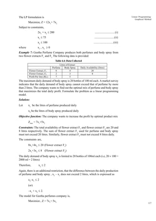 Linear Programming:
Graphical Method

The LP formulation is
Maximize, Z = 12x1+ 7x2
Subject to constraints,
2x1 + x2 £ 200

..........................(i)

x1 £ 75

..........................(ii)

x2 £ 100

..........................(iii)

x1 , x2 ³ 0

where

Example 7: Geetha Perfume Company produces both perfumes and body spray from
two flower extracts F1 and F2 The following data is provided:
Table 4.4: Data Collected

Flower Extract, F1
Flower Extract, F2
Profit Per litre (Rs.)

Litres of Extract
Perfume
Body Spray
8
4
2
3
7
5

Daily Availability (litres)
20
8

The maximum daily demand of body spray is 20 bottles of 100 ml each. A market survey
indicates that the daily demand of body spray cannot exceed that of perfume by more
than 2 litres. The company wants to find out the optimal mix of perfume and body spray
that maximizes the total daily profit. Formulate the problem as a linear programming
model.
Solution:
Let

x1 be the litres of perfume produced daily
x2 be the litres of body spray produced daily

Objective function: The company wants to increase the profit by optimal product mix
Zmax = 7x1+5x2
Constraints: The total availability of flower extract F1 and flower extract F2 are 20 and
8 litres respectively. The sum of flower extract F1 used for perfume and body spray
must not exceed 20 litres. Similarly, flower extract F2 must not exceed 8 litres daily.
The constraints are,
8x1+4x2 £ 20 (Flower extract F1)
2x1+3x2 £ 8 (Flower extract F2)
The daily demand of body spray x2 is limited to 20 bottles of 100ml each (i.e, 20 ´ 100 =
2000 ml = 2 litres)
Therefore,

x2 £ 2

Again, there is an additional restriction, that the difference between the daily production
of perfume and body spray , x2 – x1 does not exceed 2 litres, which is expressed as
x2–x1 £ 2
(or)
–x1 + x2 £ 2.
The model for Geetha perfumes company is,
Maximize , Z = 7x1+ 5x2

127

 