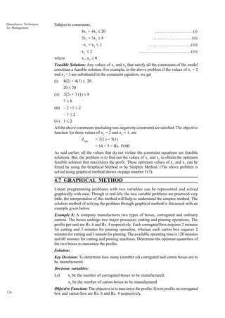 Quantitative Techniques
for Management

Subject to constraints,
8x1 + 4x2 £ 20

……………………….(i)

2x1 + 3x2 £ 8

………………………..(ii)

–x1 + x2 £ 2
x2 £ 2

……………………….....(iii)
……………………….............(iv)

x1, x2 ³ 0

where

Feasible Solution: Any values of x1 and x2 that satisfy all the constraints of the model
constitute a feasible solution. For example, in the above problem if the values of x1 = 2
and x2 = l are substituted in the constraint equation, we get
(i)

8(2) + 4(1) £ 20
20 £ 20

(ii)

2(2) + 3 (1) £ 8
7£8

(iii) – 2 +1 £ 2
–1£2
(iv) 1 £ 2
All the above constraints (including non-negativity constraint) are satisfied. The objective
function for these values of x1 = 2 and x2 = 1, are
Zmax

= 7(2 ) + 5(1)
= 14 + 5 = Rs. 19.00

As said earlier, all the values that do not violate the constraint equations are feasible
solutions. But, the problem is to find out the values of x1 and x2 to obtain the optimum
feasible solution that maximizes the profit. These optimum values of x1 and x2 can be
found by using the Graphical Method or by Simplex Method. (The above problem is
solved using graphical method shown on page number 117).

4.7 GRAPHICAL METHOD
Linear programming problems with two variables can be represented and solved
graphically with ease. Though in real-life, the two variable problems are practiced very
little, the interpretation of this method will help to understand the simplex method. The
solution method of solving the problem through graphical method is discussed with an
example given below.
Example 8: A company manufactures two types of boxes, corrugated and ordinary
cartons. The boxes undergo two major processes: cutting and pinning operations. The
profits per unit are Rs. 6 and Rs. 4 respectively. Each corrugated box requires 2 minutes
for cutting and 3 minutes for pinning operation, whereas each carton box requires 2
minutes for cutting and 1 minute for pinning. The available operating time is 120 minutes
and 60 minutes for cutting and pinning machines. Determine the optimum quantities of
the two boxes to maximize the profits.
Solution:
Key Decision: To determine how many (number of) corrugated and carton boxes are to
be manufactured.
Decision variables:
Let

xl be the number of corrugated boxes to be manufactured.
x2 be the number of carton boxes to be manufactured

128

Objective Function: The objective is to maximize the profits. Given profits on corrugated
box and carton box are Rs. 6 and Rs. 4 respectively.

 