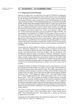 Quantitative Techniques
for Management

1.7 STATISTICS : AN INTRODUCTION
1.7.1 Origin and Growth of Statistics
Statistics, as a subject, has a very long history. The origin of STATISTICS is indicated by
the word itself which seems to have been derived either from the Latin word 'STATUS'
or from the Italian word 'STATISTA' or may be from the German word 'STATISTIK.'
The meaning of all these words is 'political state'. Every State administration in the past
collected and analysed data. The data regarding population gave an idea about the possible
military strength and the data regarding material wealth of a country gave an idea about
the possible source of finance to the State. Similarly, data were collected for other purposes
also. On examining the historical records of various ancient countries, one might find
that almost all the countries had a system of collection of data. In ancient Egypt, the data
on population and material wealth of the country were collected as early as 3050
B.C., for the construction of pyramids. Census was conducted in Jidda in 2030 B.C. and
the population was estimated to be 38,00,000. The first census of Rome was done as
early as 435 B.C. After the 15th century the work of publishing the statistical data was
also started but the first analysis of data on scientific basis was done by Captain John
Graunt in the 17th century. His first work on social statistics, ‘Observation on London
Bills of Mortality' was published in 1662. During the same period the gamblers of western
countries had started using statistics, because they wanted to know the more precise
estimates of odds at the gambling table. This led to the development of the 'Theory of
Probability'.
Ancient India also had the tradition of collection of statistical data. In ancient works,
such as Manusmriti, Shukraniti, etc., we find evidences of collection of data for the
purpose of running the affairs of the State where population, military force and other
resources have been expressed in the form of figures. The fact and figures of the
Chandragupta Mauraya's regime are described in 'Kautilya's Arthashastra'. Statistics
were also in use during the Mughal period. The data were collected regarding population,
military strength, revenue, land revenue, measurements of land, etc. The system of data
collection was described in Tuzuk - i - Babri and Ain-i-Akabari. During Akbar's period,
his revenue minister, Raja Todarmal, made a well organised survey of land for the collection
of land revenue. During the British period too, statistics were used in various areas of
activities.
Although the tradition of collection of data and its use for various purposes is very old,
the development of modern statistics as a subject is of recent origin. The development of
the subject took place mainly after sixteenth century. The notable mathematicians who
contributed to the development of statistics are Galileo, Pascal, De-Mere, Farment and
Cardeno of the 17th century. Then in later years the subject was developed by Abraham
De Moivre (1667 - 1754), Marquis De Laplace (1749 - 1827), Karl Friedrich Gauss
(1777 - 1855), Adolphe Quetelet (1796 - 1874), Francis Galton (1822 - 1911), etc. Karl
Pearson (1857 - 1937), who is regarded as the father of modern statistics, was greatly
motivated by the researches of Galton and was the first person to be appointed as Galton
Professor in the University of London. William S. Gosset (1876 - 1937), a student of
Karl Pearson, propounded a number of statistical formulae under the pen-name of 'Student'.
R.A. Fisher is yet another notable contributor to the field of statistics. His book 'Statistical
Methods for Research Workers', published in 1925, marks the beginning of the theory of
modern statistics.
The science of statistics also received contributions from notable economists such as
Augustin Cournot (1801 - 1877), Leon Walras (1834 - 1910), Vilfredo Pareto
(1848 - 1923), Alfred Marshall (1842 - 1924), Edgeworth, A.L. Bowley, etc. They gave
an applied form to the subject.

14

Among the noteworthy Indian scholars who contributed to statistics are P.C. Mahalnobis,
V.K.R.V. Rao, R.C. Desai, P.V. Sukhatme, etc.

 
