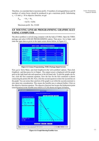 Therefore, we conclude that to maximize profit, 15 numbers of corrugated boxes and 30
numbers of carton boxes should be produced to get a maximum profit. Substituting
x1 = 15 and x2= 30 in objective function, we get
Zmax

Linear Programming:
Graphical Method

= 6x1 + 4x2
= 6(15) + 4(30)

Maximum profit : Rs. 210.00

4.8 SOLVING LINEAR PROGRAMMING GRAPHICALLY
USING COMPUTER
The above problem is solved using computer with the help of TORA. Open the TORA
package and select LINEAR PROGRAMMING option. Then press Go to Input and
enter the input data as given in the input screen shown below, in Figure 4.3.

Figure 4.3: Linear Programming, TORA Package (Input Screen)

Now, go to Solve Menu and click Graphical in the 'solve problem' options. Then click
Graphical , and then press Go to Output . The output screen is displayed with the graph
grid on the right hand side and equations in the left hand side. To plot the graphs one by
one, click the first constraint equation. Now the line for the first constraint is drawn
connecting the points (40, 60). Now, click the second equation to draw the second line on
the graph. You can notice that a portion of the graph is cut while the second constraint is
also taken into consideration. This means the feasible area is reduced further. Click on
the objective function equation. The objective function line locates the furthermost point
(maximization) in the feasible area which is (15,30) shown in Figure 4.4 below.

Figure 4.4: Graph Showing Feasible Area

131

 