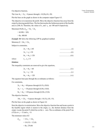 Linear Programming:
Graphical Method

For objective function,
The Line 4x1 + 2x2 = 0 passes through (–10,20),(10,–20)
Plot the lines on the graph as shown in the computer output Figure 4.5.
The objective is to maximize the profit. Move the objective function line away from the
origin by drawing parallel lines. The line that touches the furthermost point of the feasible
area is (100, 0). Therefore, the values of x1 and x2 are 100 and 0 respectively.
Maximum Profit, Zmax = 4x1 + 2x2
= 4(100) + 2(0)
= Rs. 400.00
Example 10: Solve the following LPP by graphical method.
Minimize Z = 18x1+ 12x2
Subject to constraints,
2x1 + 4x2 £ 60

........................(i)

3x1 + x2 ³ 30

........................(ii)

8x1 + 4x2 ³ 120

........................(iii)

x1 , x2 ³ 0

where
Solution:

The inequality constraints are removed to give the equations,
2x1 + 4x2 = 60

........................(iv)

3x1 + x2 = 30

........................(v)

8x1 + 4x2 = 120

........................(vi)

The equation lines pass through the co-ordinates as follows:
For constraints,
2x1 + 4x2 = 60 passes through (0,15), (30,0).
3x1 + x2 = 30 passes through (0,30), (10,0).
8x1 + 4x2 = 120 passes through (0,30), (15,0).
The objective function,
18x1 + 12x2 = 0 passes through (–10,15), (10,–15).
Plot the lines on the graph as shown in Figure 4.6
Here the objective is minimization. Move the objective function line and locate a point in
the feasible region which is nearest to the origin, i.e., the shortest distance from the
origin. Locate the point P, which lies on the x – axis. The co-ordinates of the point P are
(15,0) or x1 = 15 and x2 = 0.
The minimum value of Z
Zmin

= 18 x1 + 12x2
= 18 (15) + 12 (0)
= Rs. 270.00

133

 