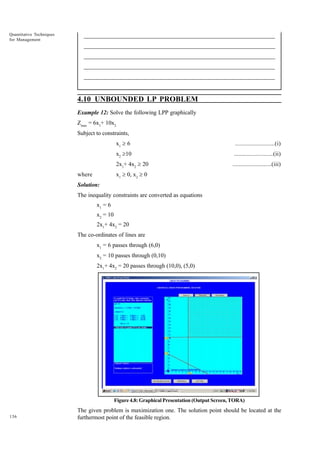 Quantitative Techniques
for Management

_____________________________________________________________________
__________________________________________________________
__________________________________________________________
_____________________________________________________________________
__________________________________________________________________
__________________________________________________________________

4.10 UNBOUNDED LP PROBLEM
Example 12: Solve the following LPP graphically
Zmax = 6x1+ 10x2
Subject to constraints,
x1 ³ 6

.........................(i)

x2 ³10

.........................(ii)

2x1+ 4x2 ³ 20

.........................(iii)

x1 ³ 0, x2 ³ 0

where
Solution:

The inequality constraints are converted as equations
x1 = 6
x2 = 10
2x1+ 4x2 = 20
The co-ordinates of lines are
x1 = 6 passes through (6,0)
x2 = 10 passes through (0,10)
2x1+ 4x2 = 20 passes through (10,0), (5,0)

Figure 4.8: Graphical Presentation (Output Screen, TORA)
136

The given problem is maximization one. The solution point should be located at the
furthermost point of the feasible region.

 