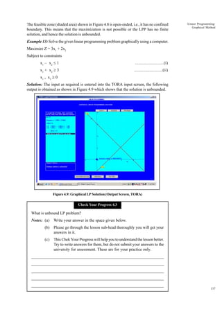 The feasible zone (shaded area) shown in Figure 4.8 is open-ended, i.e., it has no confined
boundary. This means that the maximization is not possible or the LPP has no finite
solution, and hence the solution is unbounded.

Linear Programming:
Graphical Method

Example 13: Solve the given linear programming problem graphically using a computer.
Maximize Z = 3x1 + 2x2
Subject to constraints
x1 – x2 £ 1

..........................(i)

x1 + x2 ³ 3

..........................(ii)

x1 , x2 ³ 0
Solution: The input as required is entered into the TORA input screen, the following
output is obtained as shown in Figure 4.9 which shows that the solution is unbounded.

Figure 4.9: Graphical LP Solution (Output Screen, TORA)
Check Your Progress 4.3

What is unbound LP problem?
Notes: (a)

Write your answer in the space given below.

(b)

Please go through the lesson sub-head thoroughly you will get your
answers in it.

(c)

This Chek Your Progress will help you to understand the lesson better.
Try to write answers for them, but do not submit your answers to the
university for assessment. These are for your practice only.

_____________________________________________________________________
__________________________________________________________
__________________________________________________________
_____________________________________________________________________
__________________________________________________________________
__________________________________________________________________
137

 