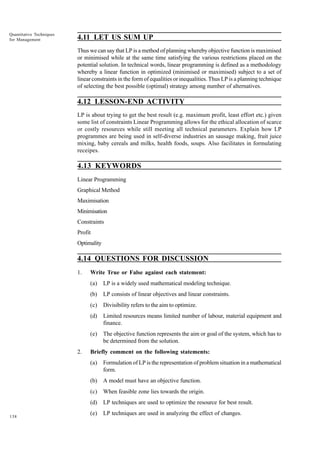 Quantitative Techniques
for Management

4.11 LET US SUM UP
Thus we can say that LP is a method of planning whereby objective function is maximised
or minimised while at the same time satisfying the various restrictions placed on the
potential solution. In technical words, linear programming is defined as a methodology
whereby a linear function in optimized (minimised or maximised) subject to a set of
linear constraints in the form of equalities or inequalities. Thus LP is a planning technique
of selecting the best possible (optimal) strategy among number of alternatives.

4.12 LESSON-END ACTIVITY
LP is about trying to get the best result (e.g. maximum profit, least effort etc.) given
some list of constraints Linear Programming allows for the ethical allocation of scarce
or costly resources while still meeting all technical parameters. Explain how LP
programmes are being used in self-diverse industries an sausage making, fruit juice
mixing, baby cereals and milks, health foods, soups. Also facilitates in formulating
receipes.

4.13 KEYWORDS
Linear Programming
Graphical Method
Maximisation
Minimisation
Constraints
Profit
Optimality

4.14 QUESTIONS FOR DISCUSSION
1.

Write True or False against each statement:
(a)
(b)

LP consists of linear objectives and linear constraints.

(c)

Divisibility refers to the aim to optimize.

(d)

Limited resources means limited number of labour, material equipment and
finance.

(e)
2.

LP is a widely used mathematical modeling technique.

The objective function represents the aim or goal of the system, which has to
be determined from the solution.

Briefly comment on the following statements:
(a)
(b)

A model must have an objective function.

(c)

When feasible zone lies towards the origin.

(d)
138

Formulation of LP is the representation of problem situation in a mathematical
form.

LP techniques are used to optimize the resource for best result.

(e)

LP techniques are used in analyzing the effect of changes.

 