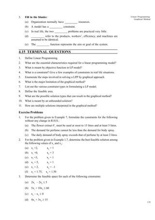 3.

Fill in the blanks:
(a)

Organization normally have _________ resources.

(b)

A model has a _________ constraint.

(c)

In real life, the two _________ problems are practiced very little.

(d)

_________ refer to the products, workers’, efficiency, and machines are
assumed to be identical.

(e)

Linear Programming:
Graphical Method

The _________ function represents the aim or goal of the system.

4.15 TERMINAL QUESTIONS
1.

Define Linear Programming.

2.

What are the essential characteristics required for a linear programming model?

3.

What is meant by objective function in LP model?

4.

What is a constraint? Give a few examples of constraints in real life situations.

5.

Enumerate the steps involved in solving a LPP by graphical approach.

6.

What is the major limitation of the graphical method?

7.

List out the various constraint types in formulating a LP model.

8.

Define the feasible area.

9.

What are the possible solution types that can result in the graphical method?

10. What is meant by an unbounded solution?
11.

How are multiple solutions interpreted in the graphical method?

Exercise Problems
1.

For the problem given in Example 7, formulate the constraints for the following
without any change in R.H.S.:
(a)
(b)

The demand for perfume cannot be less than the demand for body spray.

(c)
2.

The flower extract F1 must be used at most to 15 litres and at least 5 litres.
The daily demand of body spray exceeds that of perfume by at least 2 litres.

For the problem given in Example 1.7, determine the best feasible solution among
the following values of x1 and x2:
(a)

x2 = 1

(b)

x1 =0,

x2 = 3

(c)

x1 =3,

x2 = 1

(d)

x1 = 5,

x2 = 1

(e)

x1 = 2,

x2 = –1

(f)
3.

x1 =2,

x1 = 1.75,

x2 = 1.50

Determine the feasible space for each of the following constraints:
(a)

2x1 – 2x2 £ 5

(b)

5x1 + 10x2 £ 60

(c)

x1 – x2 £ 0

(d)

4x1 + 3x2 ³ 15

139

 