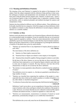 Quantitative Techniques –
Introduction

1.7.2 Meaning and Definition of Statistics
The meaning of the word 'Statistics' is implied by the pattern of development of the
subject. Since the subject originated with the collection of data and then, in later years,
the techniques of analysis and interpretation were developed, the word 'statistics' has
been used in both the plural and the singular sense. Statistics, in plural sense, means a
set of numerical figures or data. In the singular sense, it represents a method of study
and therefore, refers to statistical principles and methods developed for analysis and
interpretation of data.
Statistics has been defined in different ways by different authors. These definitions can
be broadly classified into two categories. In the first category are those definitions which
lay emphasis on statistics as data whereas the definitions in second category emphasise
statistics as a scientific method.

1.7.3 Statistics as Data
Statistics used in the plural sense implies a set of numerical figures collected with reference
to a certain problem under investigation. It may be noted here that any set of numerical
figures cannot be regarded as statistics. There are certain characteristics which must be
satisfied by a given set of numerical figures in order that they may be termed as statistics.
Before giving these characteristics it will be advantageous to go through the definitions
of statistics in the plural sense, given by noted scholars.
1.

"Statistics are numerical facts in any department of enquiry placed in relation to
each other.”
- A.L. Bowley
The main features of the above definition are :
(i)

Statistics (or Data) implies numerical facts.

(ii)

Numerical facts or figures are related to some enquiry or investigation.

(iii) Numerical facts should be capable of being arranged in relation to each other.
On the basis of the above features we can say that data are those numerical facts
which have been expressed as a set of numerical figures related to each other and
to some area of enquiry or research. We may, however, note here that all the
characteristics of data are not covered by the above definition.
2.

"By statistics we mean quantitative data affected to a marked extent by multiplicity
of causes.”
- Yule & Kendall
This definition covers two aspects, i.e., the data are quantitative and affected by a
large number of causes.

3.

"Statistics are classified facts respecting the conditions of the people in a stateespecially those facts which can be stated in numbers or in tables of numbers or in
any other tabular or classified arrangement.”
- Webster

4.

"A collection of noteworthy facts concerning state, both historical and descriptive.”
- Achenwall
Definitions 3 and 4, given above, are not comprehensive because these confine the
scope of statistics only to facts and figures related to the conditions of the people in
a state. However, as we know that data are now collected on almost all the aspects
of human and natural activities, it cannot be regarded as a state-craft only.

5.

"Statistics are measurements, enumerations or estimates of natural or social
phenomena, systematically arranged, so as to exhibit their interrelations.”
- L.R. Connor
This definition also covers only some but not all characteristics of data.
15

 