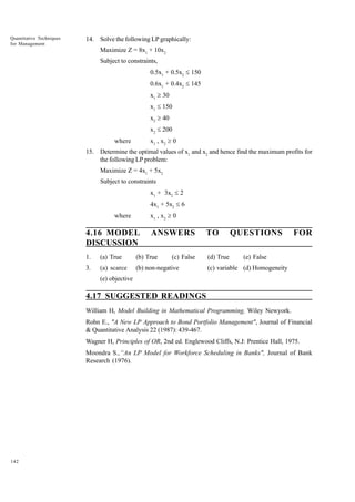Quantitative Techniques
for Management

14. Solve the following LP graphically:
Maximize Z = 8x1 + 10x2
Subject to constraints,
0.5x1 + 0.5x2 £ 150
0.6x1 + 0.4x2 £ 145
x1 ³ 30
x1 £ 150
x2 ³ 40
x2 £ 200
x1 , x 2 ³ 0

where

15. Determine the optimal values of x1 and x2 and hence find the maximum profits for
the following LP problem:
Maximize Z = 4x1 + 5x2
Subject to constraints
x1 + 3x2 £ 2
4x1 + 5x2 £ 6
x1 , x 2 ³ 0

where

4.16 MODEL
DISCUSSION

ANSWERS

1.

(a) True

(b) True

3.

(a) scarce

TO

(c) False

(b) non-negative

(d) True

QUESTIONS

FOR

(e) False

(c) variable (d) Homogeneity

(e) objective

4.17 SUGGESTED READINGS
William H, Model Building in Mathematical Programming, Wiley Newyork.
Rohn E., "A New LP Approach to Bond Portfolio Management", Journal of Financial
& Quantitative Analysis 22 (1987): 439-467.
Wagner H, Principles of OR, 2nd ed. Englewood Cliffs, N.J: Prentice Hall, 1975.
Moondra S.,“An LP Model for Workforce Scheduling in Banks", Journal of Bank
Research (1976).

142

 