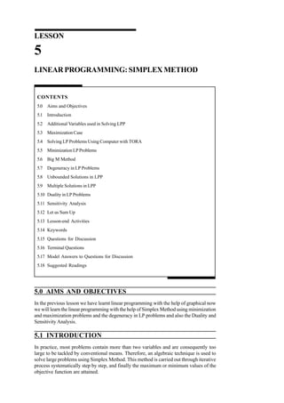 LESSON

5
LINEAR PROGRAMMING: SIMPLEX METHOD

CONTENTS
5.0 Aims and Objectives
5.1 Introduction
5.2 Additional Variables used in Solving LPP
5.3 Maximization Case
5.4 Solving LP Problems Using Computer with TORA
5.5 Minimization LP Problems
5.6 Big M Method
5.7 Degeneracy in LP Problems
5.8 Unbounded Solutions in LPP
5.9 Multiple Solutions in LPP
5.10 Duality in LP Problems
5.11 Sensitivity Analysis
5.12 Let us Sum Up
5.13 Lesson-end Activities
5.14 Keywords
5.15 Questions for Discussion
5.16 Terminal Questions
5.17 Model Answers to Questions for Discussion
5.18 Suggested Readings

5.0 AIMS AND OBJECTIVES
In the previous lesson we have learnt linear programming with the help of graphical now
we will learn the linear programming with the help of Simplex Method using minimization
and maximization problems and the degeneracy in LP problems and also the Duality and
Sensitivity Analysis.

5.1 INTRODUCTION
In practice, most problems contain more than two variables and are consequently too
large to be tackled by conventional means. Therefore, an algebraic technique is used to
solve large problems using Simplex Method. This method is carried out through iterative
process systematically step by step, and finally the maximum or minimum values of the
objective function are attained.

 