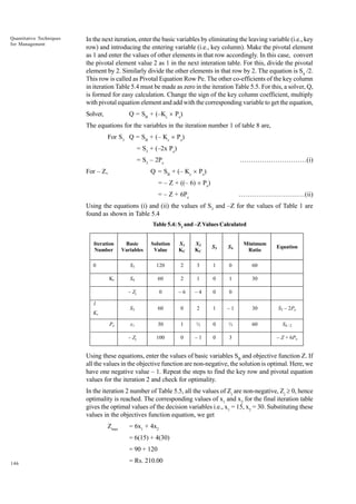 Quantitative Techniques
for Management

In the next iteration, enter the basic variables by eliminating the leaving variable (i.e., key
row) and introducing the entering variable (i.e., key column). Make the pivotal element
as 1 and enter the values of other elements in that row accordingly. In this case, convert
the pivotal element value 2 as 1 in the next interation table. For this, divide the pivotal
element by 2. Similarly divide the other elements in that row by 2. The equation is S4 /2.
This row is called as Pivotal Equation Row Pe. The other co-efficients of the key column
in iteration Table 5.4 must be made as zero in the iteration Table 5.5. For this, a solver, Q,
is formed for easy calculation. Change the sign of the key column coefficient, multiply
with pivotal equation element and add with the corresponding variable to get the equation,
Q = SB + (–Kc ´ Pe)

Solver,

The equations for the variables in the iteration number 1 of table 8 are,
For S3 Q = SB + (– Kc ´ Pe)
= S3 + (–2x Pe)
= S3 – 2Pe

…………………………(i)

Q = SB + (– Kc ´ Pe)

For – Z,

= – Z + ((– 6) ´ Pe)
= – Z + 6Pe

…………………………(ii)

Using the equations (i) and (ii) the values of S3 and –Z for the values of Table 1 are
found as shown in Table 5.4
Table 5.4: S3 and –Z Values Calculated
Iteration
Number

Pe

S3

S4

Minimum
Ratio

120

2

3

1

0

60

S4

60

2

1

0

1

30

0

–6

–4

0

0

60

0

2

1

–1

30

S3 – 2Pe

x1

30

1

½

0

½

60

S4 / 2

– Zj

Kr

X2
KC

S3

1

X1
KC

– Zj

Kr

Solution
Value

S3

0

Basic
Variables

100

0

–1

0

3

Equation

– Z + 6Pe

Using these equations, enter the values of basic variables SB and objective function Z. If
all the values in the objective function are non-negative, the solution is optimal. Here, we
have one negative value – 1. Repeat the steps to find the key row and pivotal equation
values for the iteration 2 and check for optimality.
In the iteration 2 number of Table 5.5, all the values of Zj are non-negative, Zj ³ 0, hence
optimality is reached. The corresponding values of x1 and x2 for the final iteration table
gives the optimal values of the decision variables i.e., x1 = 15, x2 = 30. Substituting these
values in the objectives function equation, we get
Zmax

= 6x1 + 4x2
= 6(15) + 4(30)
= 90 + 120

146

= Rs. 210.00

 