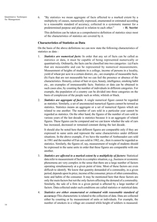 Quantitative Techniques
for Management

6.

"By statistics we mean aggregate of facts affected to a marked extent by a
multiplicity of causes, numerically expressed, enumerated or estimated according
to a reasonable standard of accuracy, collected in a systematic manner for a
predetermined purpose and placed in relation to each other.”
- H. Secrist
This definition can be taken as a comprehensive definition of statistics since most
of the characteristics of statistics are covered by it.

Characteristics of Statistics as Data
On the basis of the above definitions we can now state the following characteristics of
statistics as data :
1.

Statistics are numerical facts: In order that any set of facts can be called as
statistics or data, it must be capable of being represented numerically or
quantitatively. Ordinarily, the facts can be classified into two categories : (a) Facts
that are measurable and can be represented by numerical measurements.
Measurement of heights of students in a college, income of persons in a locality,
yield of wheat per acre in a certain district, etc., are examples of measurable facts.
(b) Facts that are not measurable but we can feel the presence or absence of the
characteristics. Honesty, colour of hair or eyes, beauty, intelligence, smoking habit
etc., are examples of immeasurable facts. Statistics or data can be obtained in
such cases also, by counting the number of individuals in different categories. For
example, the population of a country can be divided into three categories on the
basis of complexion of the people such as white, whitish or black.

2.

Statistics are aggregate of facts: A single numerical figure cannot be regarded
as statistics. Similarly, a set of unconnected numerical figures cannot be termed as
statistics. Statistics means an aggregate or a set of numerical figures which are
related to one another. The number of cars sold in a particular year cannot be
regarded as statistics. On the other hand, the figures of the number of cars sold in
various years of the last decade is statistics because it is an aggregate of related
figures. These figures can be compared and we can know whether the sale of cars
has increased, decreased or remained constant during the last decade.
It should also be noted here that different figures are comparable only if they are
expressed in same units and represent the same characteristics under different
situations. In the above example, if we have the number of Ambassador cars sold
in 1981 and the number of Fiat cars sold in 1982, etc., then it cannot be regarded as
statistics. Similarly, the figures of, say, measurement of weight of students should
be expressed in the same units in order that these figures are comparable with one
another.

3.

4.

16

Statistics are affected to a marked extent by a multiplicity of factors: Statistical
data refer to measurement of facts in a complex situation, e.g., business or economic
phenomena are very complex in the sense that there are a large number of factors
operating simultaneously at a given point of time. Most of these factors are even
difficult to identify. We know that quantity demanded of a commodity, in a given
period, depends upon its price, income of the consumer, prices of other commodities,
taste and habits of the consumer. It may be mentioned here that these factors are
only the main factors but not the only factors affecting the demand of a commodity.
Similarly, the sale of a firm in a given period is affected by a large number of
factors. Data collected under such conditions are called statistics or statistical data.
Statistics are either enumerated or estimated with reasonable standard of
accuracy:This characteristic is related to the collection of data. Data are collected
either by counting or by measurement of units or individuals. For example, the
number of smokers in a village are counted while height of soldiers is measured.

 
