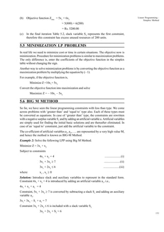 (b)

Linear Programming :
Simplex Method

Objective function Zmax = 5x1 + 6x2
= 5(800) + 6(200)
= Rs. 5200.00

(c)

In the final iteration Table 5.2, slack variable S3 represents the first constraint,
therefore this constraint has excess unused resources of 200 units.

5.5 MINIMIZATION LP PROBLEMS
In real life we need to minimize cost or time in certain situations. The objective now is
minimization. Procedure for minimization problems is similar to maximization problems.
The only difference is, enter the coefficients of the objective function in the simplex
table without changing the sign.
Another way to solve minimization problems is by converting the objective function as a
maximization problem by multiplying the equation by (– 1).
For example, if the objective function is,
Minimize Z =10x1+ 5x2
Convert the objective function into maximization and solve
Maximize Z = – 10x1 – 5x2

5.6 BIG M METHOD
So far, we have seen the linear programming constraints with less than type. We come
across problems with ‘greater than’ and ‘equal to’ type also. Each of these types must
be converted as equations. In case of ‘greater than’ type, the constraints are rewritten
with a negative surplus variable S1 and by adding an artificial variable a. Artificial variables
are simply used for finding the initial basic solutions and are thereafter eliminated. In
case of an ‘equal to’ constraint, just add the artificial variable to the constraint.
The co-efficient of artificial variables a1, a2,….. are represented by a very high value M,
and hence the method is known as BIG-M Method.
Example 2: Solve the following LPP using Big M Method.
Minimize Z = 3x1 + x2
Subject to constraints
4x1 + x2 = 4
5x1 + 3x2 ³ 7

....................(ii)

3x1 + 2x2 £ 6
where

....................(i)

....................(iii)

x1 , x2 ³ 0

Solution: Introduce slack and auxiliary variables to represent in the standard form.
Constraint 4x1 + x2 = 4 is introduced by adding an artificial variable a1, i.e.,
4x1 + x2 + a1 = 4
Constraint, 5x1 + 3x2 ³ 7 is converted by subtracting a slack S1 and adding an auxiliary
variable a2.
5x1+ 3x2 – S1 + a2 = 7
Constraint 3x2 + 2x2 £ 6 is included with a slack variable S2
3x2 + 2x2 + S2 = 6

151

 