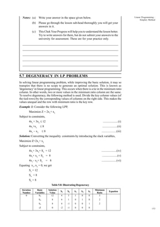 Notes: (a)

Linear Programming :
Simplex Method

Write your answer in the space given below.

(b)

Please go through the lesson sub-head thoroughly you will get your
answers in it.

(c)

This Chek Your Progress will help you to understand the lesson better.
Try to write answers for them, but do not submit your answers to the
university for assessment. These are for your practice only.

_____________________________________________________________________
__________________________________________________________
__________________________________________________________
_____________________________________________________________________
__________________________________________________________________
__________________________________________________________________

5.7 DEGENERACY IN LP PROBLEMS
In solving linear programming problem, while improving the basic solution, it may so
transpire that there is no scope to generate an optimal solution. This is known as
'degeneracy' in linear programming. This occurs when there is a tie in the minimum ratio
column. In other words, two or more values in the minimum ratio column are the same.
To resolve degeneracy, the following method is used. Divide the key column values (of
the tied rows) by the corresponding values of columns on the right side. This makes the
values unequal and the row with minimum ratio is the key row.
Example 3: Consider the following LPP,
Maximize Z = 2x1+ x2
Subject to constraints,
4x1 + 3x2 £ 12
4x1+x2

...................(i)

£8

...................(ii)

£8

4x1 – x2

...................(iii)

Solution: Converting the inequality constraints by introducing the slack variables,
Maximize Z=2x1+ x2
Subject to constraints,
4x1+ 3x2+ S3 = 12

...................(iv)

4x1+ x2 + S4 = 8

...................(v)

4x1– x2+ S5

...................(vi)

= 8

Equating x1, x2 = 0, we get
S3 = 12
S4 = 8
S5 = 8
Table 5.8: Illustrating Degeneracy
Iteration
Number
0

Basic
Variables
S3

Solution
Value
12

X1

X2

S3

S4

S5

4

3

1

0

0

Minimum
Ratio
3

S4

8

4

1

0

1

0

2

S5

8

4

-1

0

0

1

2

-Z

0

-2

-1

0

0

0

Equation

153

 