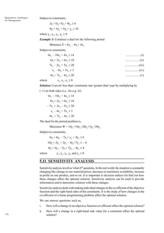 Quantitative Techniques
for Management

Subject to constraints,
2y1+3y2+5y3+ 0y4 ³ 6
8y1+ 5y2 + 6y3+ y4 ³ 10
where y1, y2, y3, y4 ³ 0
Example 5: Construct a dual for the following primal
Minimize Z = 6x1 – 4x2+ 4x3
Subject to constraints,
6x1 – 10x2 + 4x3 ³ 14
6x1+ 2x2 + 6x3 ³ 10

..................(ii)

7x1 – 2x2 + 5x3 £ 20

..................(iii)

x1 – 4x2 + 5x3 ³ 3

..................(iv)

4x1+ 7x2 – 4x3 ³ 20
where

..................(i)

..................(v)

x1, x2, x3 ³ 0

Solution: Convert 'less than' constraints into 'greater than' type by multiplying by
(–1) on both sides (i.e., for e.g. iii).
6x1 – 10x2 + 4x3 ³ 14
6x1+ 2x2 + 6x3 ³ 10
– 7x1 + 2x2 – 5x3 ³ 20
x1 – 4x2 + 5x3 ³ 3
4x1 + 7x2 – 4x3 ³ 20
The dual for the primal problem is,
Maximize W = 14y1+10y2+20y3+3y4+20y5
Subject to constraints,
6y1+ 6y2 – 7y3+ y4 + 4y5 £ 6
10y1+ 2y2 + 2y3 – 4y4+7y5 £ – 4
4y1+ 6y2 – 5y3+ 5y4 – 4y5 £ 4
where

y1, y2, y3, y4 and y5 ³ 0

5.11 SENSITIVITY ANALYSIS
Sensitivity analysis involves 'what if?' questions. In the real world, the situation is constantly
changing like change in raw material prices, decrease in machinery availability, increase
in profit on one product, and so on. It is important to decision makers for find out how
these changes affect the optimal solution. Sensitivity analysis can be used to provide
information and to determine solution with these changes.
Sensitivity analysis deals with making individual changes in the co-efficient of the objective
function and the right hand sides of the constraints. It is the study of how changes in the
co-efficient of a linear programming problem affect the optimal solution.
We can answer questions such as,
i.
ii.
156

How will a change in an objective function co-efficient affect the optimal solution?
How will a change in a right-hand side value for a constraint affect the optimal
solution?

 