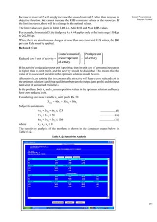 Increase in material 2 will simply increase the unused material 2 rather than increase in
objective function. We cannot increase the RHS constraint values or the resources. If
the limit increases, there will be a change in the optimal values.

Linear Programming :
Simplex Method

The limit values are given in Table 2.10, i.e., Min RHS and Max RHS values.
For example, for material 3, the dual price Rs. 4.44 applies only to the limit range 150 kgs
to 262.50 kgs.
Where there are simultaneous changes in more than one constraint RHS values, the 100
per cent Rule must be applied.
Reduced Cost

 Cost of consumed  Profit per unit 

 

Reduced cost / unit of activity =  resources per unit  −  of activity

 of activity
 


 

If the activity's reduced cost per unit is positive, then its unit cost of consumed resources
is higher than its unit profit, and the activity should be discarded. This means that the
value of its associated variable in the optimum solution should be zero.
Alternatively, an activity that is economically attractive will have a zero reduced cost in
the optimum solution signifying equilibrium between the output (unit profit) and the input
(unit cost of consumed resources).
In the problem, both x1 and x2 assume positive values in the optimum solution and hence
have zero reduced cost.
Considering one more variable x3 with profit Rs. 50
Zmax = 40x1 + 30x2 + 50x3
Subject to constraints,
4x1 + 5x2 + 6x3 £ 175
2x2 + 1x3 £ 50

....................(ii)

6x1 + 3x2 + 3x3 £ 150
where

....................(i)
....................(iii)

x1, x2, x3 ³ 0

The sensitivity analysis of the problem is shown in the computer output below in
Table 5.12.
Table 5.12: Sensitivity Analysis

159

 