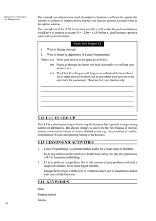 Quantitative Techniques
for Management

The reduced cost indicates how much the objective function co-efficient for a particular
variable would have to improve before that decision function assumes a positive value in
the optimal solution.
The reduced cost of Rs.12.50 for decision variable x2 tells us that the profit contribution
would have to increase to at least 30 + 12.50 = 42.50 before x3 could assume a positive
value in the optimal solution.
Check Your Progress 5.2

1

What is Duality concept?

2.

What is meant by degeneracy in Linear Programming?

Notes: (a)

Write your answer in the space given below.

(b)

Please go through the lesson sub-head thoroughly you will get your
answers in it.

(c)

This Chek Your Progress will help you to understand the lesson better.
Try to write answers for them, but do not submit your answers to the
university for assessment. These are for your practice only.

_____________________________________________________________________
__________________________________________________________
__________________________________________________________
_____________________________________________________________________
__________________________________________________________________
__________________________________________________________________

5.12 LET US SUM UP
Thus LP is a planning technique of selecting the best possible (optimal) strategy among
number of alternatives. The chosen strategy is said to be the best because it involves
minimization/maximization of source desired action e.g. maximization of profits,
minimization of costs, smoothening running of the business.

5.13 LESSON-END ACTIVITIES
1.

Linear Programming is a general method usable for a wide range of problems.
Go to any nutrition center which sells health-food. Bring into play the applications
of LP in formation and building.

2.

LP is no doubt an vital problem. Not in this counters of petty problems with only a
couple of variables, but is much bigger problem.
Exaggerate this logic with the help of illstrations which can be matched and linked
with you real-life-situations.

5.14 KEYWORDS
Slack
Simplex method
Surplus
160

 