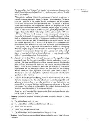 We may note here that if the area of investigation is large or the cost of measurement
is high, the statistics may also be collected by examining only a fraction of the total
area of investigation.

Quantitative Techniques –
Introduction

When statistics are being obtained by measurement of units, it is necessary to
maintain a reasonable degree or standard of accuracy in measurements. The degree
of accuracy needed in an investigation depends upon its nature and objectivity on
the one hand and upon time and resources on the other. For example, in weighing
of gold, even milligrams may be significant where as, for weighing wheat, a few
grams may not make much difference. Sometimes, a higher degree of accuracy is
needed in order that the problem, to be investigated, gets highlighted by the data.
Suppose the diameter of bolts produced by a machine are measured as 1.546 cms,
1.549 cms, 1.548 cms, etc. If, instead, we obtain measurements only up to two
places after decimal, all the measurements would be equal and as such nothing
could be inferred about the working of the machine. In addition to this, the degree
of accuracy also depends upon the availability of time and resources. For any
investigation, a greater degree of accuracy can be achieved by devoting more time
or resources or both. As will be discussed later, in statistics, generalisations about
a large group (known as population) are often made on the basis of small group
(known as sample). It is possible to achieve this by maintaining a reasonable degree
of accuracy of measurements. Therefore, it is not necessary to always have a high
degree of accuracy but whatever degree of accuracy is once decided must be
uniformly maintained throughout the investigation.
5.

Statistics are collected in a systematic manner and for a predetermined
purpose: In order that the results obtained from statistics are free from errors, it is
necessary that these should be collected in a systematic manner. Haphazardly
collected figures are not desirable as they may lead to wrong conclusions. Moreover,
statistics should be collected for a well defined and specific objective, otherwise it
might happen that the unnecessary statistics are collected while the necessary
statistics are left out. Hence, a given set of numerical figures cannot be termed as
statistics if it has been collected in a haphazard manner and without proper
specification of the objective.

6.

Statistics should be capable of being placed in relation to each other: This
characteristic requires that the collected statistics should be comparable with
reference to time or place or any other condition. In order that statistics are
comparable it is essential that they are homogeneous and pertain to the same
investigation. This can be achieved by collecting data in identical manner for different
periods or for different places or for different conditions.
Hence, any set of numerical facts possessing the above mentioned characteristics
can be termed as statistics or data.

Example 1: Would you regard the following information as statistics? Explain by giving
reasons.
(i)

The height of a person is 160 cms.

(ii)

The height of Ram is 165 cms and of Shyam is 155 cms.

(iii) Ram is taller than Shyam.
(iv) Ram is taller than Shyam by 10 cms.
(v)

The height of Ram is 165 cms and weight of Shyam is 55 kgs.

Solution: Each of the above statement should be examined with reference to the following
conditions:
17

 