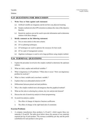 Linear Programming :
Simplex Method

Variable
Solution

5.15 QUESTIONS FOR DISCUSSION
1.

Write True or False against each statement:
(a)
(b)

Simplex method solve the LPP in iteration to enhance the value of the objective
function.

(c)
2.

Artificial variable are imaginary and do not have any physical meaning.

Sensitivity analysis can not be used to provide information and to determine
solution with these changes.

Briefly comment on the following statement:
(a)

Two or more entries in the ratio column.

(b)

LP is a planning techniques.

(c)

LP techniques are used to optimise the resources for best result.

(d)

LP in a part of management science.

(e)

Algebraic techniques is used to solve large problems using simplex method.

5.16 TERMINAL QUESTIONS
1.

Explain the procedure involved in the simplex method to determine the optimum
solution.

2.

What are slack, surplus and artificial variables ?

3.

What is degeneracy in LP problems ? When does it occur ? How can degeneracy
problem be resolved ?

4.

What is a basic variable and a non-basic variable ?

5.

Explain what is an unbounded solution in LPP.

6.

Differentiate between primal and dual problems.

7.

Why is the simplex method more advantageous than the graphical method?

8.

What are the rules in selecting key column, key row and pivotal element?

9.

Discuss the role of sensitivity analysis in linear programming.

10. In sensitivity analysis, explain
i.

The effect of change of objective function coefficients

ii.

The effect of change in the right hand side of constraints

Exercise Problems
1.

A company manufactures three products A, B and C, which require three raw
materials I, II and III. The table given below shows the amount of raw materials
required per kg of each product. The resource availability per day and the profit
contribution for each product is also given.

161

 