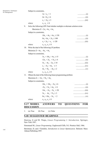 Quantitative Techniques
for Management

Subject to constraints,
3x + x2 = 3
4x +3x2 ³ 6

.................(ii)

x1 + 2x2 £ 3

................(iii)

x1, x2 ³ 0

where
9.

.................(i)

Solve the following LPP. Find whether multiple or alternate solution exists
Maximize Z = 2x1+ 4x2 + 6x3
Subject to constraints,
10x1 + 4x2 + 6x3 £ 150

..................(i)

8x1+ 6x2 + 2x3 £ 100

..................(ii)

x1 + 2x2 + x3 £ 120

....................(iii)

x1, x2, x3 ³ 0

where

10. Write the dual of the following LP problem
Minimize Z = 6x1 – 4x2 + 4x3
Subject to constraints,
3x1 + 10x2 + 4x3 ³ 15
12x1 + 2x2 + 5x3 ³ 4

...................(ii)

5x1 – 4x2 – 2x3 £ 10

...................(iii)

x1 – 3x2 + 6x3 ³ 3

...................(iv)

4x1 + 9x2 – 4x3 ³ 2

...................(v)

x1, x2, x3 ³ 0

where
11.

.......................(i)

Obtain the dual of the following linear programming problem
Maximize Z , = 4x1 + 9x2 + 6x3
Subject to constraints,
10x1 + 10x2 – 2x3 £ 6

.......................(i)

-5x1 + 5x3 + 6x3 ³ 8

.......................(ii)

14x1 – 2x2 – 5x3 £ 20
5x1 – 4x2 +7x3 ³ 3

.......................(v)

x1, x2, x3 ³ 0

where

5.17 MODEL
DISCUSSION
(a) True

........................(iv)

8x1+ 10x2 – 5x3 = 2

1.

........................(iii)

ANSWERS

(b) True

TO

QUESTIONS

FOR

(c) False

5.18 SUGGESTED READINGS
Dantzig, G and M. Thapa, Linear Programming 1: Introduction, Springer,
New York 1997.
Simonnard M., Linear Programming. Englewood Cliffs, N.J. Prentice Hall, 1966.
164

Bersitman, D, and J Tsitsiklin, Introduction to Linear Optimization, Belmont. Mass:
Athena Publishing 1997.

 