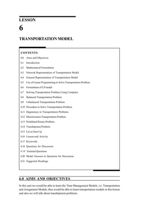 LESSON

6
TRANSPORTATION MODEL

CONTENTS
6.0 Aims and Objectives
6.1 Introduction
6.2 Mathematical Formulation
6.3 Network Representation of Transportation Model
6.4 General Representation of Transportation Model
6.5 Use of Linear Programming to Solve Transportation Problem
6.6 Formulation of LP model
6.7 Solving Transportation Problem Using Computer
6.8 Balanced Transportation Problem
6.9 Unbalanced Transportation Problem
6.10 Procedure to Solve Transportation Problem
6.11 Degeneracy in Transportation Problems
6.12 Maximization Transportation Problem
6.13 Prohibited Routes Problem
6.14 Transhipment Problem
6.15 Let us Sum Up
6.16 Lesson-end Activity
6.17 Keywords
6.18 Questions for Discussion
6.19 Terminal Questions
6.20 Model Answers to Questions for Discussion
6.21 Suggested Readings

6.0 AIMS AND OBJECTIVES
In this unit we would be able to learn the Time Management Models. i.e. Transportation
and Assignment Models, thus would be able to learn transportation models in this lesson
and also we will talk about transhipment problems.

 