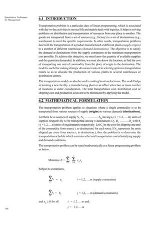 Quantitative Techniques
for Management

6.1 INTRODUCTION
Transportation problem is a particular class of linear programming, which is associated
with day-to-day activities in our real life and mainly deals with logistics. It helps in solving
problems on distribution and transportation of resources from one place to another. The
goods are transported from a set of sources (e.g., factory) to a set of destinations (e.g.,
warehouse) to meet the specific requirements. In other words, transportation problems
deal with the transportation of a product manufactured at different plants (supply origins)
to a number of different warehouses (demand destinations). The objective is to satisfy
the demand at destinations from the supply constraints at the minimum transportation
cost possible. To achieve this objective, we must know the quantity of available supplies
and the quantities demanded. In addition, we must also know the location, to find the cost
of transporting one unit of commodity from the place of origin to the destination. The
model is useful for making strategic decisions involved in selecting optimum transportation
routes so as to allocate the production of various plants to several warehouses or
distribution centers.
The transportation model can also be used in making location decisions. The model helps
in locating a new facility, a manufacturing plant or an office when two or more number
of locations is under consideration. The total transportation cost, distribution cost or
shipping cost and production costs are to be minimized by applying the model.

6.2 MATHEMATICAL FORMULATION
The transportation problem applies to situations where a single commodity is to be
transported from various sources of supply (origins) to various demands (destinations).
Let there be m sources of supply S1, S2, .…..............Sm having ai ( i = 1,2,......m) units of
supplies respectively to be transported among n destinations D1, D2 ………Dn with bj
( j = 1,2…..n) units of requirements respectively. Let Cij be the cost for shipping one unit
of the commodity from source i, to destination j for each route. If xij represents the units
shipped per route from source i, to destination j, then the problem is to determine the
transportation schedule which minimizes the total transportation cost of satisfying supply
and demand conditions.
The transportation problem can be stated mathematically as a linear programming problem
as below:
m

Minimize Z =

n

i =1

j =1

∑ ∑

cijxij

Subject to constraints,
n

∑x
j=1

ij

= ai,

i = 1,2,…..m (supply constraints)

= bj,

j = 1,2,…..m (demand constraints)

n

∑x
i=1

ij

and xij > 0 for all
168

i = 1,2,…..m and,
j = 1,2,…..m

 